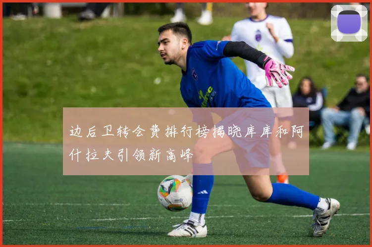 边后卫转会费排行榜揭晓库库和阿什拉夫引领新高峰