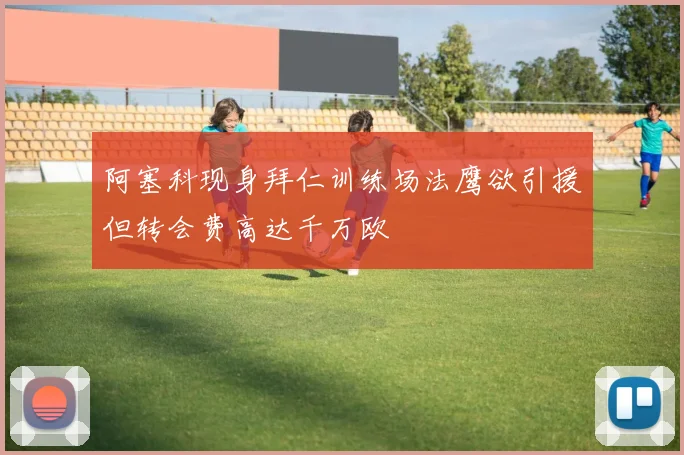 阿塞科现身拜仁训练场法鹰欲引援但转会费高达千万欧