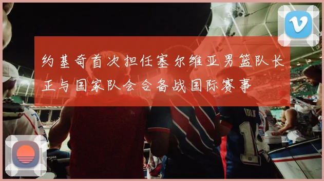 约基奇首次担任塞尔维亚男篮队长正与国家队会合备战国际赛事