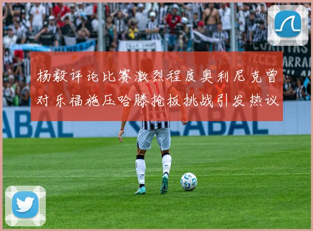 杨毅评论比赛激烈程度奥利尼克曾对乐福施压哈滕抢板挑战引发热议