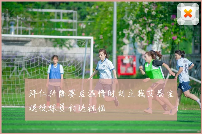 拜仁科隆赛后温情时刻主裁艾泰金退役球员们送祝福