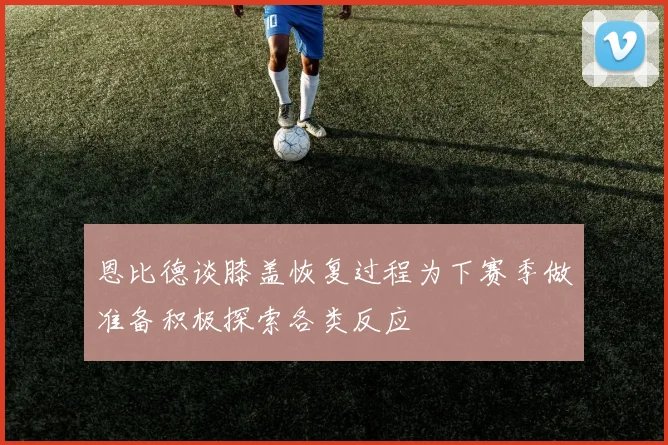 恩比德谈膝盖恢复过程为下赛季做准备积极探索各类反应