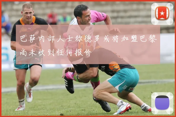 巴萨内部人士称德罗或将加盟巴黎尚未收到任何报价