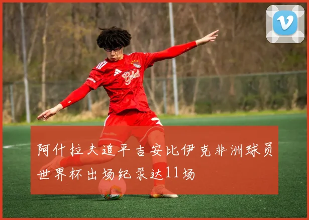 阿什拉夫追平吉安比伊克非洲球员世界杯出场纪录达11场