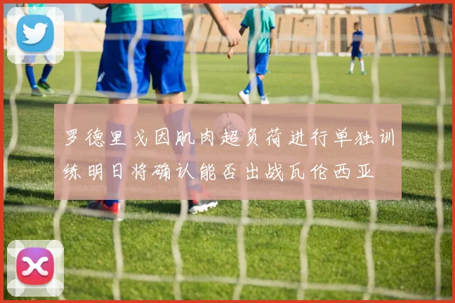 罗德里戈因肌肉超负荷进行单独训练明日将确认能否出战瓦伦西亚