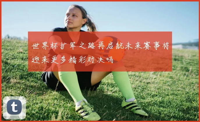 世界杯扩军之路再启航未来赛事将迎来更多精彩对决吗