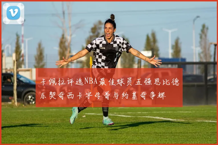 卡佩拉评选NBA最佳球员五强恩比德东契奇西卡字母哥与约基奇争辉