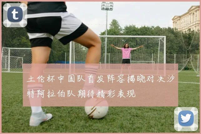 土伦杯中国队首发阵容揭晓对决沙特阿拉伯队期待精彩表现