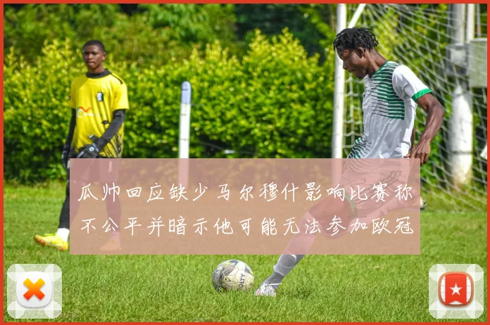 瓜帅回应缺少马尔穆什影响比赛称不公平并暗示他可能无法参加欧冠