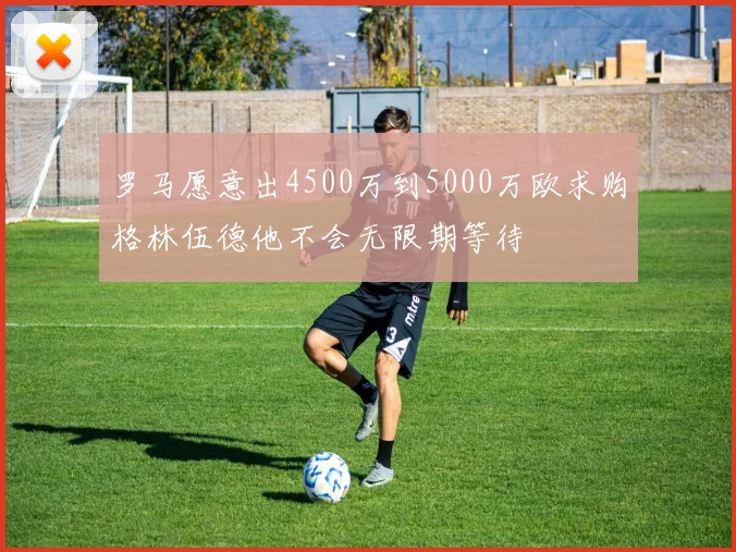 罗马愿意出4500万到5000万欧求购格林伍德他不会无限期等待