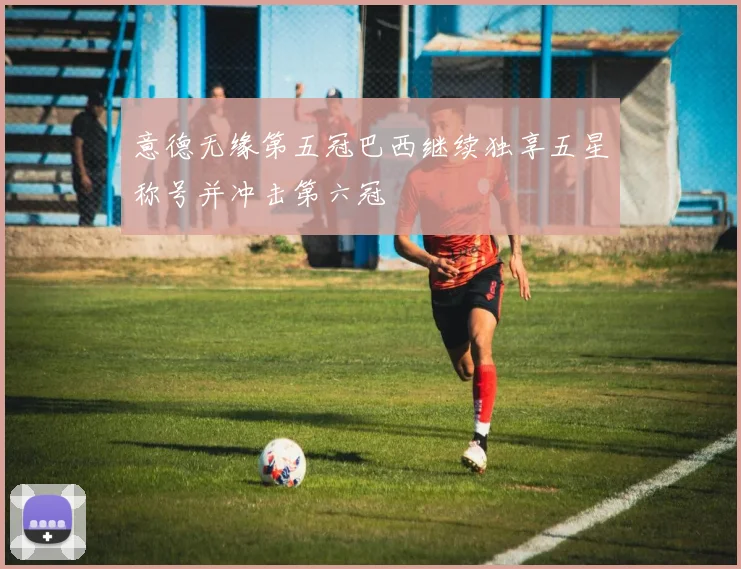 意德无缘第五冠巴西继续独享五星称号并冲击第六冠