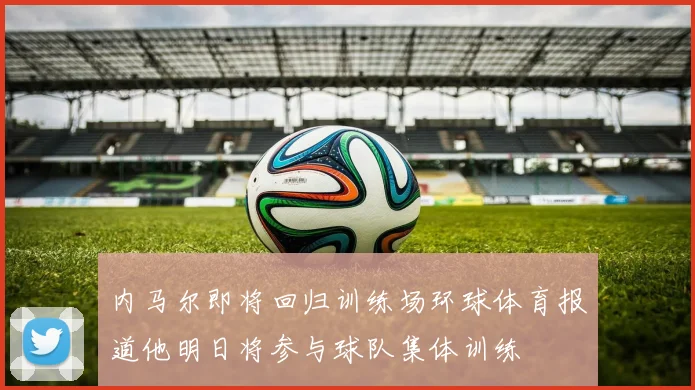 内马尔即将回归训练场环球体育报道他明日将参与球队集体训练