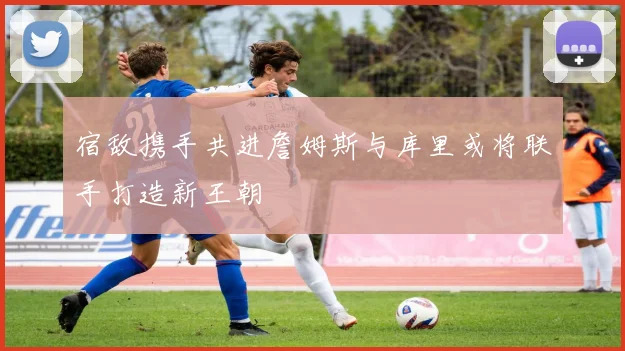 宿敌携手共进詹姆斯与库里或将联手打造新王朝