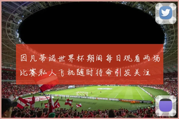 因凡蒂诺世界杯期间每日观看两场比赛私人飞机随时待命引发关注