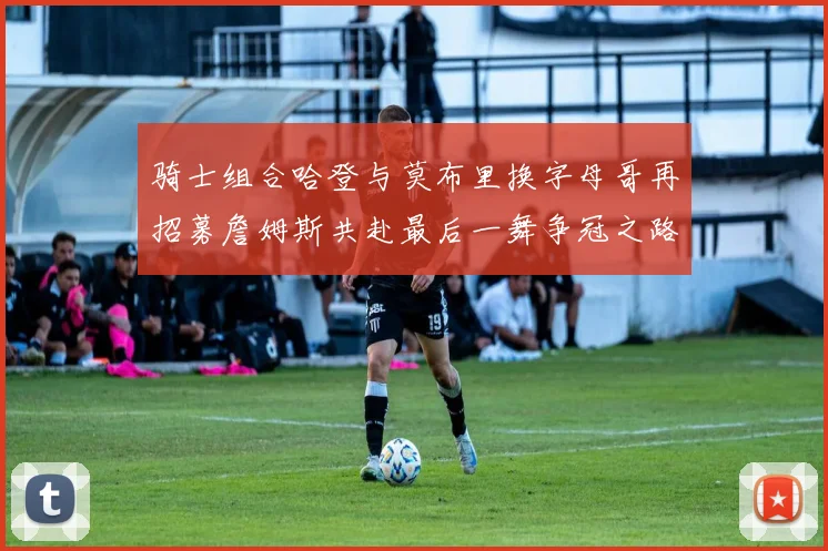 骑士组合哈登与莫布里换字母哥再招募詹姆斯共赴最后一舞争冠之路
